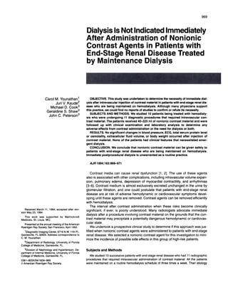 969



                                                                         Dialysis Is Not Indicated Immediately
                                                                         After Administration      of Nonionic
                                                                         Contrast   Agents   in Patients    with
                                                                         End-Stage    Renal Disease      Treated
                                                                         by Maintenance     Dialysis

                                                                         .         .‘        c




                           Carol M. Younathan1                              OBJECTIVE. This study was undertaken to determine the necessity of immediate dial-
                                 Jun V. Kaude2                           ysis after intravascular injection of contrast material in patients with end-stage renal dis-
                                Michael           D. Cook3               ease  who are being maintained on hemodialysis.         Although many physicians support
                                                                         this practice, we could find no reports of studies to confirm or refute its necessity.
                             Geraldine            S. Shaw3
                                                                            SUBJECTS AND METHODS. We studied 10 patients being treated with hemodialy-
                               John C. Peterson3                         sis who were undergoing       11 diagnostic procedures that required intravascular      con-
                                                                         trast material.     The patients       received    40-225     ml of nonionic       contrast     material     and were
                                                                         followed   up with clinical examination    and laboratory   analysis to determine   any
                                                                         adverse effects from contrast administration   or the need for dialysis or both.
                                                                             RESULTS. No significant changes in blood pressure, ECG, total serum protein level
                                                                         or osmolality, extracellular fluid volume, or body weight occurred after injection of
                                                                         contrast material. None of the patients had clinical features that necessitated   emer-
                                                                         gent dialysis.
                                                                            CONCLUSION.    We conclude that nonionic contrast material can be given safely to
                                                                         patients with end-stage renal disease who are being maintained        on hemodialysis.
                                                                         Immediate postprocedural   dialysis is unwarranted as a routine practice.

                                                                             AJR   1 994;163:969-971


                                                                              Contrast     media can cause renal dysfunction                      [1 , 2]. The use of these agents
                                                                         also is associated           with other complications,           including     intravascular        volume expan-
                                                                         sion, pulmonary            edema,      depression        of myocardial        contractility,      and arrhythmias
                                                                         [3-6]. Contrast          medium      is almost exclusively          excreted      unchanged          in the urine by
                                                                         glomerulan       filtration,     and one could postulate              that patients         with end-stage          renal
                                                                         disease       are at risk of adverse            hemodynamic          on cardiovascular           symptoms         devel-
                                                                         oping until these agents are removed.                     Contrast      agents can be removed               efficiently
                                                                         with hemodialysis.
                                                                              The interval        after contrast       administration        when these risks become                   clinically
   Received        March 11 , 1994; accepted             after   revi-
                                                                         significant,     if ever, is poorly understood.                Many radiologists             advocate      immediate
sion May 23, 1994.
                                                                         dialysis after a procedure              involving     contrast     material    on the grounds          that the con-
   This     work     was    supported       by       Mallinckrodt
Medicals,    St. Louis, MO.                                              trast material        may precipitate        a potentially     dangerous        hemodynamic            or cardiovas-
   Presented   at the annual meeting of the American
                                                                         culan state.
Roentgen    Ray Society, San Francisco,   April 1993.                         We undertook          a prospective       clinical study to determine           if this approach         was jus-
    1Diagnostic    Imaging Center,        6716 NW. 11th P1.,             tified when nonionic            contrast agents were administered                  to patients      with end-stage
Gainesville,    FL 32605. Address         correspondence to              renal disease.         We selected        a nonionic      contrast     agent for this investigation             to mini-
C. M. Younathan.
                                                                         mize the incidence            of possible      side effects in this group of high-risk                patients.
   2Department        of Radiology,     University       of Florida
College of Medicine,       Gainesville,     FL.
    3Division    of Nephrology     and Hypertension,      De-            Subjects       and Methods
partment     of internal Medicine,    University  of Florida
College of Medicine,       Gainesville,     FL.                             We studied 10 successive patients with end-stage renal disease who had 11 radiographic
0361-803X/94/1634-969                                                    procedures that required intravascular  administration of contrast material. All the patients
© American Roentgen           Ray Society                                were maintained on a routine hemodialysis    schedule of three times a week. Their etiology
 
