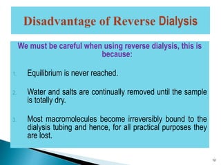 We must be careful when using reverse dialysis, this is 
because: 
1. Equilibrium is never reached. 
2. Water and salts are continually removed until the sample 
is totally dry. 
3. Most macromolecules become irreversibly bound to the 
dialysis tubing and hence, for all practical purposes they 
are lost. 
12 
 