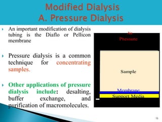  An important modification of dialysis 
tubing is the Diaflo or Pellicon 
membrane 
 Pressure dialysis is a common 
technique for concentrating 
samples. 
 Other applications of pressure 
dialysis include: desalting, 
buffer exchange, and 
purification of macromolecules. 
Air 
Sample 
Support Media 
outlet 
Pressure 
Membrane 
13 
 