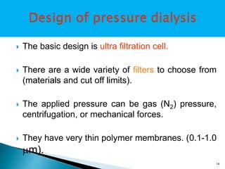  The basic design is ultra filtration cell. 
 There are a wide variety of filters to choose from 
(materials and cut off limits). 
 The applied pressure can be gas (N2) pressure, 
centrifugation, or mechanical forces. 
 They have very thin polymer membranes. (0.1-1.0 
m). 
14 
 