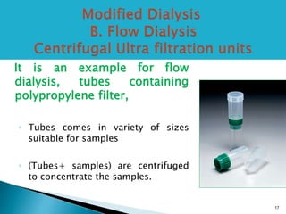 It is an example for flow 
dialysis, tubes containing 
polypropylene filter, 
◦ Tubes comes in variety of sizes 
suitable for samples 
◦ (Tubes+ samples) are centrifuged 
to concentrate the samples. 
17 
 