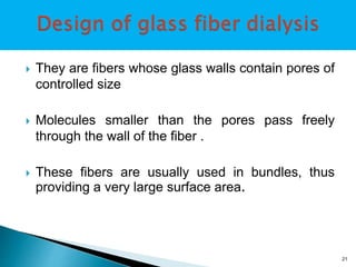  They are fibers whose glass walls contain pores of 
controlled size 
 Molecules smaller than the pores pass freely 
through the wall of the fiber . 
 These fibers are usually used in bundles, thus 
providing a very large surface area. 
21 
 