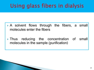  A solvent flows through the fibers, a small 
molecules enter the fibers 
 Thus reducing the concentration of small 
molecules in the sample (purification) 
23 
 