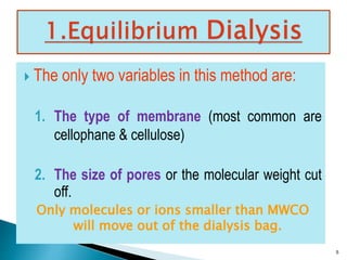  The only two variables in this method are: 
1. The type of membrane (most common are 
cellophane & cellulose) 
2. The size of pores or the molecular weight cut 
off. 
Only molecules or ions smaller than MWCO 
will move out of the dialysis bag. 
5 
 