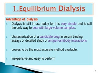 Advantage of dialysis 
1. Dialysis is still in use today for it is very simple and is still 
the only way to deal with large-volume samples. 
2. characterization of a candidate drug in serum binding 
assays or detailed study of antigen-antibody interactions 
3. proves to be the most accurate method available. 
4. inexpensive and easy to perform 
6 
 