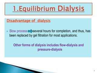 Disadvantage of dialysis 
 Slow process several hours for completion, and thus, has 
been replaced by gel filtration for most applications. 
Other forms of dialysis includes flow-dialysis and 
pressure-dialysis 
7 
 