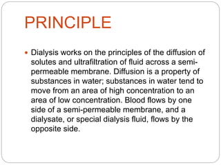 PRINCIPLE
 Dialysis works on the principles of the diffusion of
solutes and ultrafiltration of fluid across a semi-
permeable membrane. Diffusion is a property of
substances in water; substances in water tend to
move from an area of high concentration to an
area of low concentration. Blood flows by one
side of a semi-permeable membrane, and a
dialysate, or special dialysis fluid, flows by the
opposite side.
 