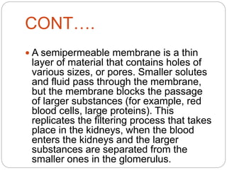 CONT….
 A semipermeable membrane is a thin
layer of material that contains holes of
various sizes, or pores. Smaller solutes
and fluid pass through the membrane,
but the membrane blocks the passage
of larger substances (for example, red
blood cells, large proteins). This
replicates the filtering process that takes
place in the kidneys, when the blood
enters the kidneys and the larger
substances are separated from the
smaller ones in the glomerulus.
 