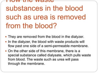 How the waste
substances in the blood
such as urea is removed
from the blood?
 They are removed from the blood in the dialyzer.
 In the dialyzer, the blood with waste products will
flow past one side of a semi-permeable membrane.
 On the other side of this membrane, there is a
special substance called dialysate, which pulls waste
from blood. The waste such as urea will pass
through the membrane.
 