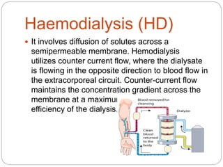 Haemodialysis (HD)
 It involves diffusion of solutes across a
semipermeable membrane. Hemodialysis
utilizes counter current flow, where the dialysate
is flowing in the opposite direction to blood flow in
the extracorporeal circuit. Counter-current flow
maintains the concentration gradient across the
membrane at a maximum and increases the
efficiency of the dialysis.
 