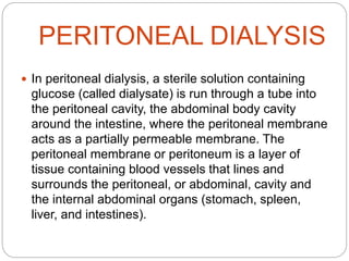 PERITONEAL DIALYSIS
 In peritoneal dialysis, a sterile solution containing
glucose (called dialysate) is run through a tube into
the peritoneal cavity, the abdominal body cavity
around the intestine, where the peritoneal membrane
acts as a partially permeable membrane. The
peritoneal membrane or peritoneum is a layer of
tissue containing blood vessels that lines and
surrounds the peritoneal, or abdominal, cavity and
the internal abdominal organs (stomach, spleen,
liver, and intestines).
 
