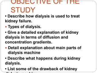OBJECTIVE OF THE
STUDY
• Describe how dialysis is used to treat
kidney failure.
 Types of dialysis.
• Give a detailed explanation of kidney
dialysis in terms of diffusion and
concentration gradients.
 Detail explanation about main parts of
dialysis machine
• Describe what happens during kidney
dialysis.
• List some of the drawback of kidney
 
