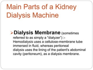 Main Parts of a Kidney
Dialysis Machine
Dialysis Membrane (sometimes
referred to as simply a "dialyzer”) :-
Hemodialysis uses a cellulose-membrane tube
immersed in fluid, whereas peritoneal
dialysis uses the lining of the patient's abdominal
cavity (peritoneum), as a dialysis membrane.
 