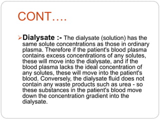 CONT….
Dialysate :- The dialysate (solution) has the
same solute concentrations as those in ordinary
plasma. Therefore if the patient's blood plasma
contains excess concentrations of any solutes,
these will move into the dialysate, and if the
blood plasma lacks the ideal concentration of
any solutes, these will move into the patient's
blood. Conversely, the dialysate fluid does not
contain any waste products such as urea - so
these substances in the patient's blood move
down the concentration gradient into the
dialysate.
 