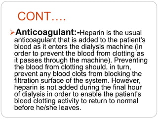 CONT….
Anticoagulant:-Heparin is the usual
anticoagulant that is added to the patient's
blood as it enters the dialysis machine (in
order to prevent the blood from clotting as
it passes through the machine). Preventing
the blood from clotting should, in turn,
prevent any blood clots from blocking the
filtration surface of the system. However,
heparin is not added during the final hour
of dialysis in order to enable the patient's
blood clotting activity to return to normal
before he/she leaves.
 