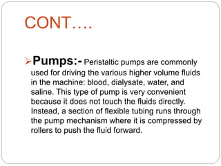 CONT….
Pumps:- Peristaltic pumps are commonly
used for driving the various higher volume fluids
in the machine: blood, dialysate, water, and
saline. This type of pump is very convenient
because it does not touch the fluids directly.
Instead, a section of flexible tubing runs through
the pump mechanism where it is compressed by
rollers to push the fluid forward.
 