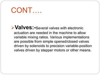 CONT….
Valves:-Several valves with electronic
actuation are needed in the machine to allow
variable mixing ratios. Various implementations
are possible from simple opened/closed valves
driven by solenoids to precision variable-position
valves driven by stepper motors or other means.
 