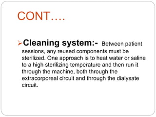 CONT….
Cleaning system:- Between patient
sessions, any reused components must be
sterilized. One approach is to heat water or saline
to a high sterilizing temperature and then run it
through the machine, both through the
extracorporeal circuit and through the dialysate
circuit.
 