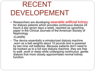 RECENT
DEVELOPEMENT
 Researchers are developing wearable artificial kidney
for dialysis patients which provides continuous dialysis 24
hours a day seven days a week, reported as upcoming
paper in the Clinical Journals of the American Society of
Nephrology
(CJASN)
• The device essentially a miniaturized dialysis machine
,worn as a belt weights about 10 pounds and is powered
by two nine volt batteries .Because patients don’t need to
be hooked up to a full size dialysis machine ,they are free
to walk ,work or sleep while undergoing continuous ,gentle
dialysis that more closely approximates normal kidney
function.
 