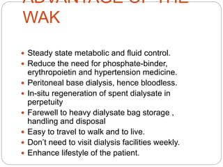 ADVANTAGE OF THE
WAK
 Steady state metabolic and fluid control.
 Reduce the need for phosphate-binder,
erythropoietin and hypertension medicine.
 Peritoneal base dialysis, hence bloodless.
 In-situ regeneration of spent dialysate in
perpetuity
 Farewell to heavy dialysate bag storage ,
handling and disposal
 Easy to travel to walk and to live.
 Don’t need to visit dialysis facilities weekly.
 Enhance lifestyle of the patient.
 