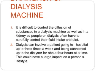 DRAWBACK OF
DIALYSIS
MACHINE
1. It is difficult to control the diffusion of
substances in a dialysis machine as well as in a
kidney so people on dialysis often have to
carefully control their fluid intake and diet.
2. Dialysis can involve a patient going to hospital
up to three times a week and being connected
up to the dialyser for about four hours at a time.
This could have a large impact on a person’s
lifestyle.
 