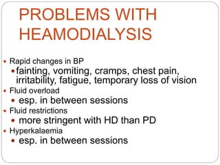 PROBLEMS WITH
HEAMODIALYSIS
 Rapid changes in BP
fainting, vomiting, cramps, chest pain,
irritability, fatigue, temporary loss of vision
 Fluid overload
 esp. in between sessions
 Fluid restrictions
 more stringent with HD than PD
 Hyperkalaemia
 esp. in between sessions
 