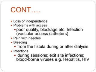 CONT….
 Loss of independence
 Problems with access
poor quality, blockage etc. Infection
(vascular access catheters)
 Pain with needles
 Bleeding
 from the fistula during or after dialysis
 Infections
 during sessions; exit site infections;
blood-borne viruses e.g. Hepatitis, HIV
 