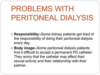 PROBLEMS WITH
PERITONEAL DIALYSIS
 Responsibility:-Some kidney patients get tired of
the responsibility of doing their peritoneal dialysis
every day.
 Body image:-Some peritoneal dialysis patients
find it difficult to accept a permanent PD catheter.
They worry that the catheter may affect their
sexual activity and their relationship with their
partner.
 