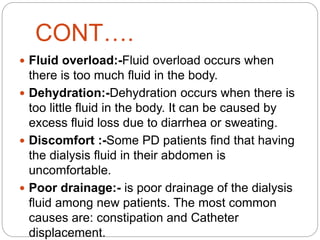 CONT….
 Fluid overload:-Fluid overload occurs when
there is too much fluid in the body.
 Dehydration:-Dehydration occurs when there is
too little fluid in the body. It can be caused by
excess fluid loss due to diarrhea or sweating.
 Discomfort :-Some PD patients find that having
the dialysis fluid in their abdomen is
uncomfortable.
 Poor drainage:- is poor drainage of the dialysis
fluid among new patients. The most common
causes are: constipation and Catheter
displacement.
 