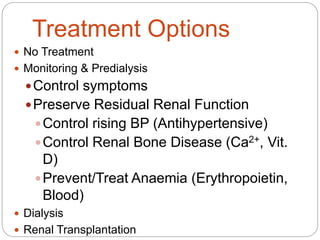 Treatment Options
 No Treatment
 Monitoring & Predialysis
Control symptoms
Preserve Residual Renal Function
Control rising BP (Antihypertensive)
Control Renal Bone Disease (Ca2+, Vit.
D)
Prevent/Treat Anaemia (Erythropoietin,
Blood)
 Dialysis
 Renal Transplantation
 