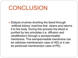 CONCLUSION
 Dialysis involves diverting the blood through
‘artificial kidney’ machine that cleans and returns
it to the body. During this process the blood is
purified by two principles (i.e. diffusion and
ultrafiltration) through a semipermeable
membrane. This semipermeable membrane can
be cellulose membrane(in case of HD) or it can
be peritoneal membrane(in case of PD).
 