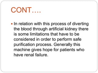 CONT….
 In relation with this process of diverting
the blood through artificial kidney there
is some limitations that have to be
considered in order to perform safe
purification process. Generally this
machine gives hope for patients who
have renal failure.
 