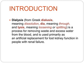 INTRODUCTION
 Dialysis (from Greek dialusis,
meaning dissolution, dia, meaning through,
and lysis, meaning loosening or splitting) is a
process for removing waste and excess water
from the blood, and is used primarily as
an artificial replacement for lost kidney function in
people with renal failure.
 