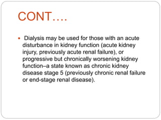 CONT….
 Dialysis may be used for those with an acute
disturbance in kidney function (acute kidney
injury, previously acute renal failure), or
progressive but chronically worsening kidney
function–a state known as chronic kidney
disease stage 5 (previously chronic renal failure
or end-stage renal disease).
 