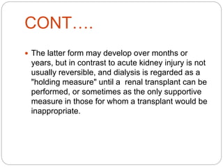 CONT….
 The latter form may develop over months or
years, but in contrast to acute kidney injury is not
usually reversible, and dialysis is regarded as a
"holding measure" until a renal transplant can be
performed, or sometimes as the only supportive
measure in those for whom a transplant would be
inappropriate.
 