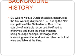 BACKGROUND
HISTORY
 Dr. Willem Kolff, a Dutch physician, constructed
the first working dialyzer in 1943 during the Nazi
occupation of the Netherlands. Due to the
scarcity of available resources, Kolff had to
improvise and build the initial machine
using sausage casings, beverage cans,
a washing machine, and various other items that
were available at the time.
 