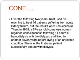 CONT….
 Over the following two years, Kolff used his
machine to treat 16 patients suffering from acute
kidney failure, but the results were unsuccessful.
Then, in 1945, a 67-year-old comatose woman
regained consciousness following 11 hours of
hemodialysis with the dialyzer, and lived for
another seven years before dying of an unrelated
condition. She was the first-ever patient
successfully treated with dialysis.
 