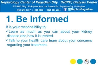 It is your responsibility to:
Learn as much as you can about your kidney
disease and how it is treated.
Talk to your health care team about your concerns
regarding your treatment.
Nephrology Center of Pagadian City (NCPC) Dialysis Center
2/F BMD Bldg., FS Pajares Ave. cor. Sanson St., Pagadian City, Philippines
(062) 215-8257 / 925-1673 0925-387-2334 NephroPagadian
 