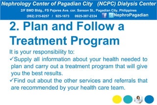 2. Plan and Follow a
Treatment Program
It is your responsibility to:
Supply all information about your health needed to
plan and carry out a treatment program that will give
you the best results.
Find out about the other services and referrals that
are recommended by your health care team.
Nephrology Center of Pagadian City (NCPC) Dialysis Center
2/F BMD Bldg., FS Pajares Ave. cor. Sanson St., Pagadian City, Philippines
(062) 215-8257 / 925-1673 0925-387-2334 NephroPagadian
 