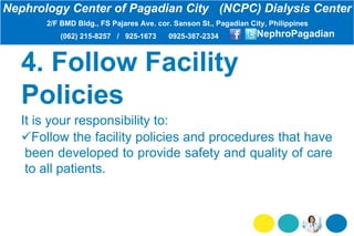4. Follow Facility
Policies
It is your responsibility to:
Follow the facility policies and procedures that have
been developed to provide safety and quality of care
to all patients.
Nephrology Center of Pagadian City (NCPC) Dialysis Center
2/F BMD Bldg., FS Pajares Ave. cor. Sanson St., Pagadian City, Philippines
(062) 215-8257 / 925-1673 0925-387-2334 NephroPagadian
 