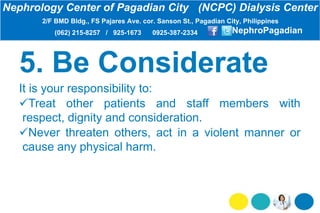 It is your responsibility to:
Treat other patients and staff members with
respect, dignity and consideration.
Never threaten others, act in a violent manner or
cause any physical harm.
Nephrology Center of Pagadian City (NCPC) Dialysis Center
2/F BMD Bldg., FS Pajares Ave. cor. Sanson St., Pagadian City, Philippines
(062) 215-8257 / 925-1673 0925-387-2334 NephroPagadian
 