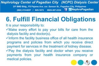 6. Fulfill Financial Obligations
It is your responsibility to:
Make every effort to pay your bills for care from the
dialysis facility and doctor(s).
Inform the facility business office of all health insurance
programs and policies from which you receive direct
payment for services in the treatment of kidney disease.
Pay the dialysis facility and doctor when you receive
payments from your health insurance company or
medical policies.
Nephrology Center of Pagadian City (NCPC) Dialysis Center
2/F BMD Bldg., FS Pajares Ave. cor. Sanson St., Pagadian City, Philippines
(062) 215-8257 / 925-1673 0925-387-2334 NephroPagadian
 