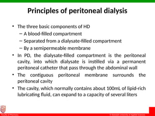 © Ramaiah University of Applied Sciences
11
Faculty of Pharmacy
Principles of peritoneal dialysis
• The three basic components of HD
– A blood-filled compartment
– Separated from a dialysate-filled compartment
– By a semipermeable membrane
• In PD, the dialysate-filled compartment is the peritoneal
cavity, into which dialysate is instilled via a permanent
peritoneal catheter that pass through the abdominal wall
• The contiguous peritoneal membrane surrounds the
peritoneal cavity
• The cavity, which normally contains about 100mL of lipid-rich
lubricating fluid, can expand to a capacity of several liters
 