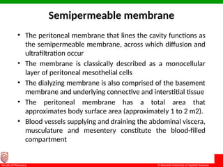 © Ramaiah University of Applied Sciences
12
Faculty of Pharmacy
Semipermeable membrane
• The peritoneal membrane that lines the cavity functions as
the semipermeable membrane, across which diffusion and
ultrafiltration occur
• The membrane is classically described as a monocellular
layer of peritoneal mesothelial cells
• The dialyzing membrane is also comprised of the basement
membrane and underlying connective and interstitial tissue
• The peritoneal membrane has a total area that
approximates body surface area (approximately 1 to 2 m2).
• Blood vessels supplying and draining the abdominal viscera,
musculature and mesentery constitute the blood-filled
compartment
 
