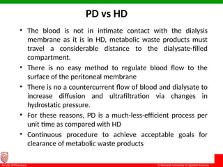 © Ramaiah University of Applied Sciences
13
Faculty of Pharmacy
PD vs HD
• The blood is not in intimate contact with the dialysis
membrane as it is in HD, metabolic waste products must
travel a considerable distance to the dialysate-filled
compartment.
• There is no easy method to regulate blood flow to the
surface of the peritoneal membrane
• There is no a countercurrent flow of blood and dialysate to
increase diffusion and ultrafiltration via changes in
hydrostatic pressure.
• For these reasons, PD is a much-less-efficient process per
unit time as compared with HD
• Continuous procedure to achieve acceptable goals for
clearance of metabolic waste products
 