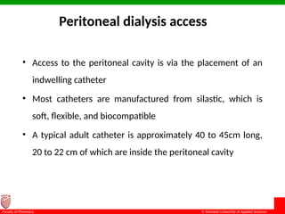 © Ramaiah University of Applied Sciences
14
Faculty of Pharmacy
Peritoneal dialysis access
• Access to the peritoneal cavity is via the placement of an
indwelling catheter
• Most catheters are manufactured from silastic, which is
soft, flexible, and biocompatible
• A typical adult catheter is approximately 40 to 45cm long,
20 to 22 cm of which are inside the peritoneal cavity
 