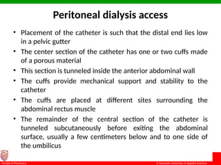 © Ramaiah University of Applied Sciences
15
Faculty of Pharmacy
Peritoneal dialysis access
• Placement of the catheter is such that the distal end lies low
in a pelvic gutter
• The center section of the catheter has one or two cuffs made
of a porous material
• This section is tunneled inside the anterior abdominal wall
• The cuffs provide mechanical support and stability to the
catheter
• The cuffs are placed at different sites surrounding the
abdominal rectus muscle
• The remainder of the central section of the catheter is
tunneled subcutaneously before exiting the abdominal
surface, usually a few centimeters below and to one side of
the umbilicus
 