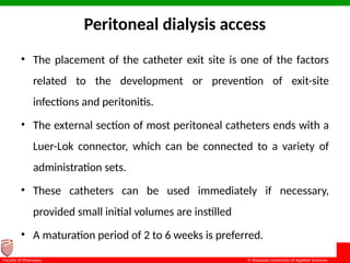 © Ramaiah University of Applied Sciences
17
Faculty of Pharmacy
Peritoneal dialysis access
• The placement of the catheter exit site is one of the factors
related to the development or prevention of exit-site
infections and peritonitis.
• The external section of most peritoneal catheters ends with a
Luer-Lok connector, which can be connected to a variety of
administration sets.
• These catheters can be used immediately if necessary,
provided small initial volumes are instilled
• A maturation period of 2 to 6 weeks is preferred.
 