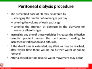 © Ramaiah University of Applied Sciences
18
Faculty of Pharmacy
Peritoneal dialysis procedure
• The prescribed dose of PD may be altered by
– changing the number of exchanges per day
– altering the volume of each exchange
– altering the strength of dextrose in the dialysate for
some or all exchanges
• Increasing any one of these variables increases the effective
osmotic gradient across the peritoneum, leading to
increased ultrafiltration and diffusion
• If the dwell time is extended, equilibrium may be reached,
after which time there will be no further water or solute
removal
• After a critical period, reverse water movement may occur.
 