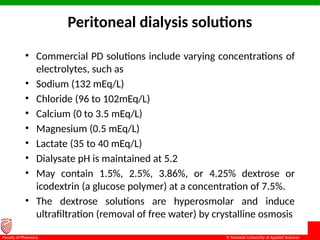 © Ramaiah University of Applied Sciences
19
Faculty of Pharmacy
Peritoneal dialysis solutions
• Commercial PD solutions include varying concentrations of
electrolytes, such as
• Sodium (132 mEq/L)
• Chloride (96 to 102mEq/L)
• Calcium (0 to 3.5 mEq/L)
• Magnesium (0.5 mEq/L)
• Lactate (35 to 40 mEq/L)
• Dialysate pH is maintained at 5.2
• May contain 1.5%, 2.5%, 3.86%, or 4.25% dextrose or
icodextrin (a glucose polymer) at a concentration of 7.5%.
• The dextrose solutions are hyperosmolar and induce
ultrafiltration (removal of free water) by crystalline osmosis
 